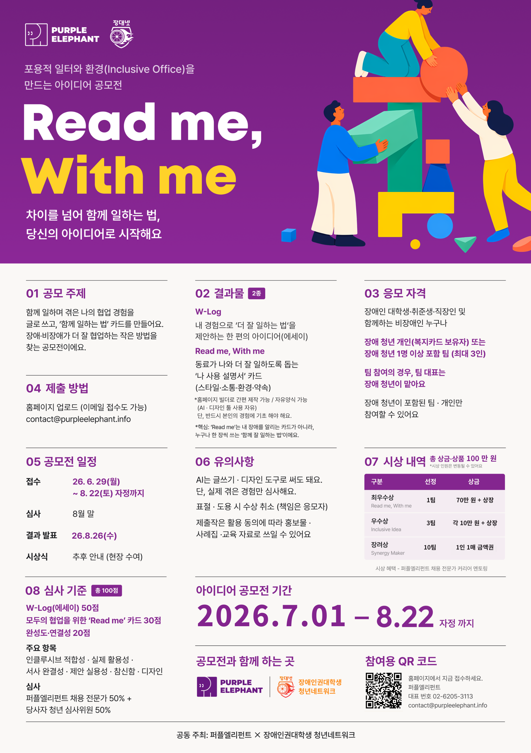 [제출물]  1. W-Log 에세이: 나의 협업 이야기  - 더 잘 일하는 법을 위한 나의 협업 경험을 담아주세요.  2. Read me, With me 카드: 더 나은 협업을 위한 가이드 카드  - 업무 스타일, 소통 방식, 필요한 조건, 함께 지키고 싶은 약속 등을 자유롭게 작성하고 만들 수 있습니다.     [참가 자격]  - 장애인·신경다양인이 포함된 개인 또는 팀  *팀은 최대3인까지  *직장인·대학생·취업준비생 모두 참여 가능     [공모전 일정]  - 접수 기간 : 2026. 7. 1. ~ 8. 22.  - 결과 발표 : 8월 마지막 주 예정  ※ 상기 일정은 운영 상황에 따라 변경될 수 있습니다.     [시상 내역]  총14팀 시상, 총 상금100만 원     - 최우수상1팀 : 70만 원+ 상장  - 우수상3팀 : 각10만 원+ 상장  - 장려상10팀 : 1인1매 금액권  ※ 수상자 대상 커리어 멘토링 특별 혜택 제공!     [접수 방법]  - 포스터 내 QR코드 접속  → 제출물 작성  → 홈페이지 내 제출 또는 이메일 제출     [문의]  - E-mail : contact@purpleelephant.info  - Tel : 02-6205-3113  ※ 전화 문의는 오전10시~ 오후5시 가능하며, 이후 시간에는 이메일로 문의해주세요.